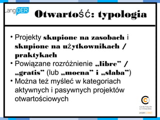 Otwartość: typologia
• Projekty skupione na zasobach i
skupione na użytkownikach /
praktykach
• Powiązane rozróżnienie „libre” /
„gratis” (lub „mocna” i „słaba”)
• Można też myśleć w kategoriach
aktywnych i pasywnych projektów
otwartościowych
 