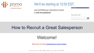 1
How to Recruit a Great Salesperson
We’ll be starting at 12:00 EST.
Use GoToWebinar’s Questions function
to ask me questions!
Welcome!
Sign-up to our blog: primaressource.com/en-ca/blog
 