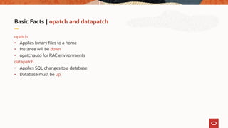 Basic Facts | opatch and datapatch
opatch
• Applies binary files to a home
• Instance will be down
• opatchauto for RAC environments
datapatch
• Applies SQL changes to a database
• Database must be up
 