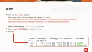 opatch
Always use the newest opatch
• Why should you use the most recent version of opatch:
https://mikedietrichde.com/2018/05/14/why-should-you-use-the-most-recent-version-of-opatch/
• MOS Note: 274526.1 – How To Download And Install The Latest OPatch(6880880) Version
1. Remove the existing $ORACLE_HOME/OPatch
2. Copy patch 6880880 into $ORACLE_HOME
3. Unzip it
 