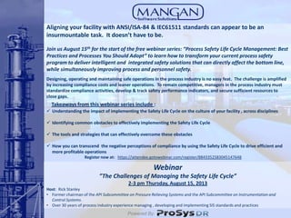 Webinar
”The Challenges of Managing the Safety Life Cycle”
2-3 pm Thursday, August 15, 2013
Host: Rick Stanley
• Former chairman of the API Subcommittee on Pressure Relieving Systems and the API Subcommittee on Instrumentation and
Control Systems.
• Over 30 years of process industry experience managing , developing and implementing SIS standards and practices
Register now at: https://attendee.gotowebinar.com/register/8843352583045147648
Powered By:
Takeaways from this webinar series include :
 Understanding the impact of implementing the Safety Life Cycle on the culture of your facility , across disciplines
 Identifying common obstacles to effectively implementing the Safety Life Cycle
 The tools and strategies that can effectively overcome these obstacles
 How you can transcend the negative perceptions of compliance by using the Safety Life Cycle to drive efficient and
more profitable operations
Aligning your facility with ANSI/ISA-84 & IEC61511 standards can appear to be an
insurmountable task. It doesn’t have to be.
Join us August 15th for the start of the free webinar series: “Process Safety Life Cycle Management: Best
Practices and Processes You Should Adopt” to learn how to transform your current process safety
program to deliver intelligent and integrated safety solutions that can directly affect the bottom line,
while simultaneously improving process and personnel safety.
Designing, operating and maintaining safe operations in the process industry is no easy feat. The challenge is amplified
by increasing compliance costs and leaner operations. To remain competitive, managers in the process industry must
standardize compliance activities, develop & track safety performance indicators, and secure sufficient resources to
close gaps.
 