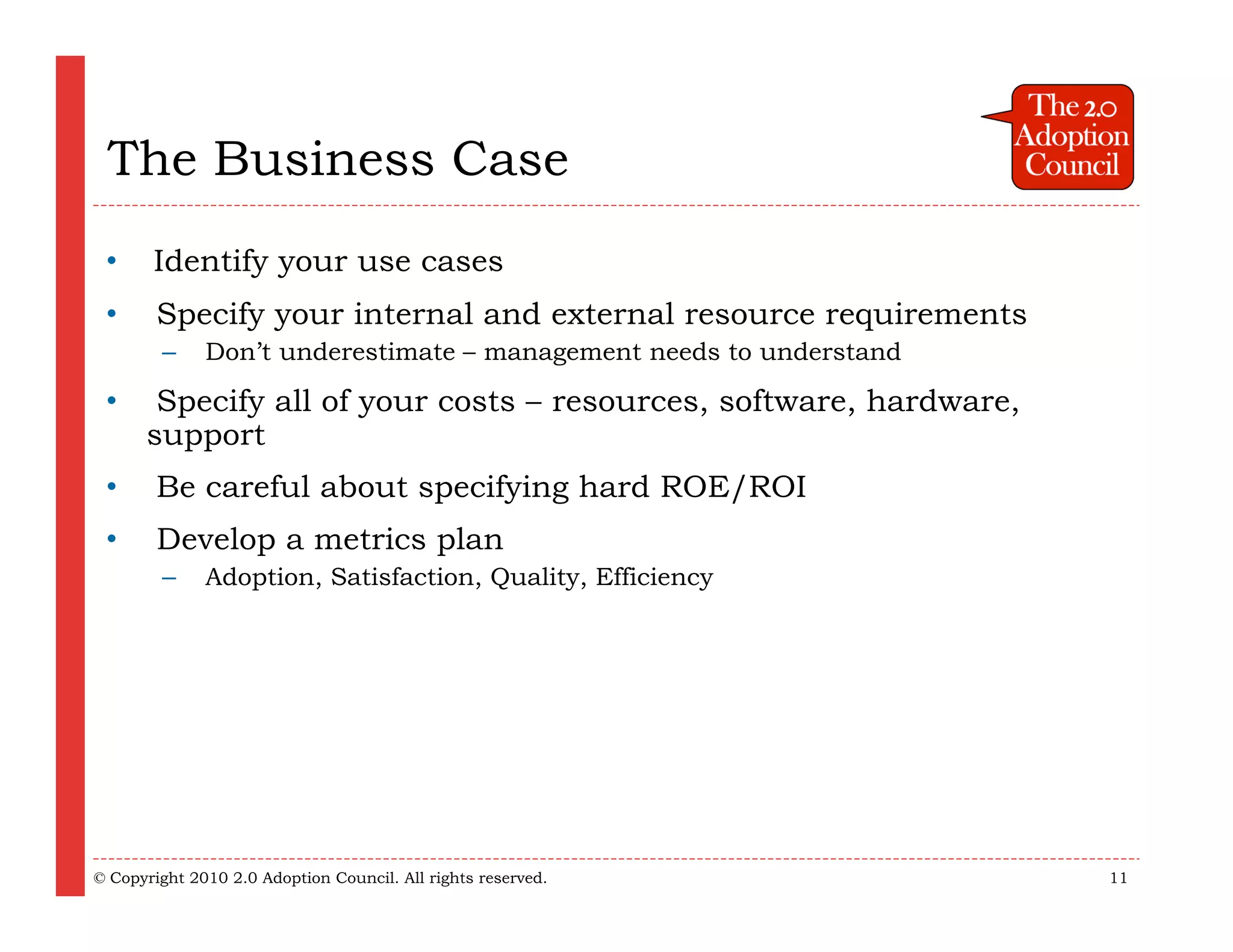 The Business Case
 •  Identify your use cases
 •      Specify your internal and external resource requirements
        –     Don’t underestimate – management needs to understand

 •     Specify all of your costs – resources, software, hardware,
      support
 •      Be careful about specifying hard ROE/ROI
 •      Develop a metrics plan
        –     Adoption, Satisfaction, Quality, Efficiency




© Copyright 2010 2.0 Adoption Council. All rights reserved.          11
 