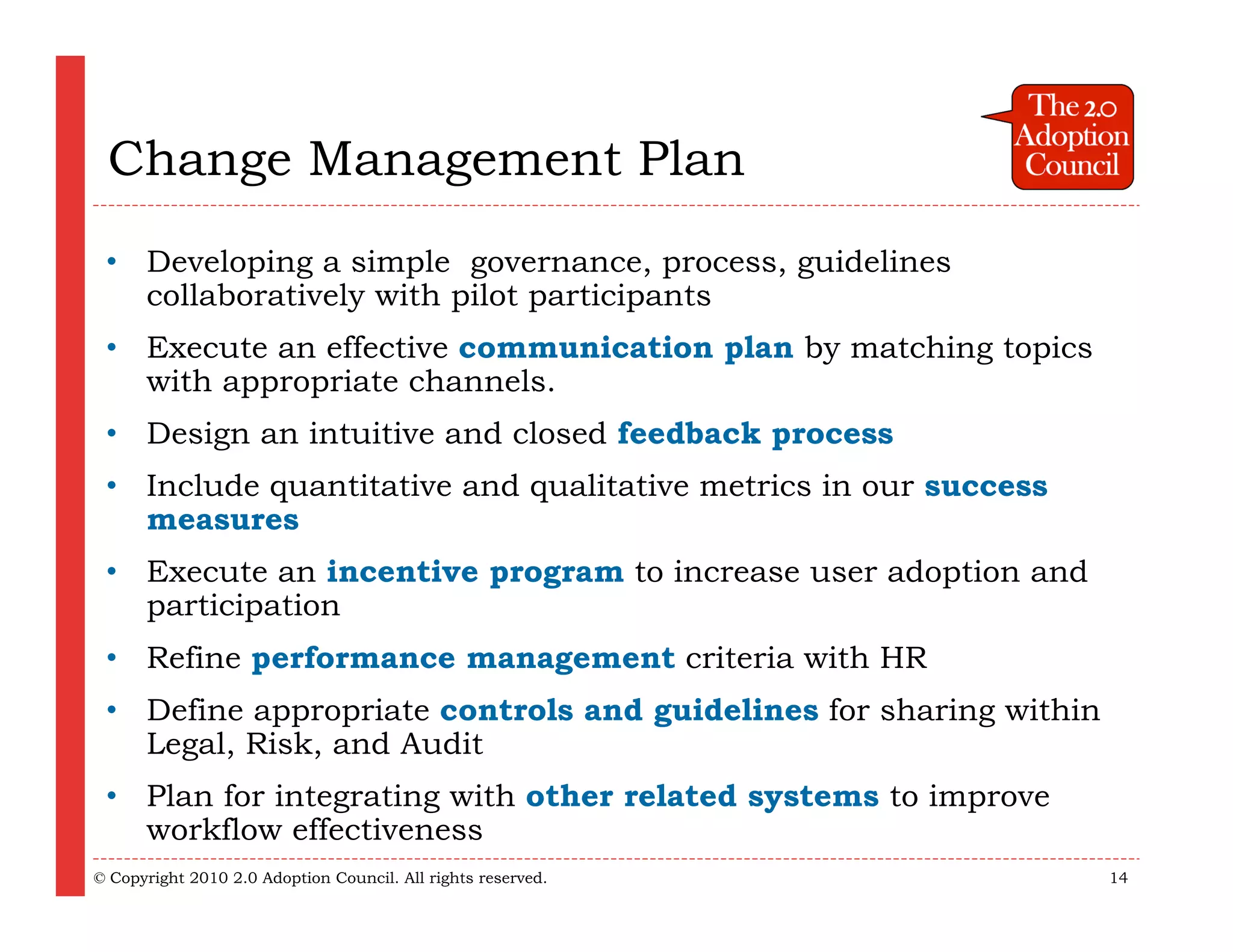 Change Management Plan
 • Developing a simple governance, process, guidelines
   collaboratively with pilot participants
 • Execute an effective communication plan by matching topics
   with appropriate channels.
 • Design an intuitive and closed feedback process
 • Include quantitative and qualitative metrics in our success
   measures
 • Execute an incentive program to increase user adoption and
   participation
 • Refine performance management criteria with HR
 • Define appropriate controls and guidelines for sharing within
   Legal, Risk, and Audit
 • Plan for integrating with other related systems to improve
   workflow effectiveness
© Copyright 2010 2.0 Adoption Council. All rights reserved.        14
 