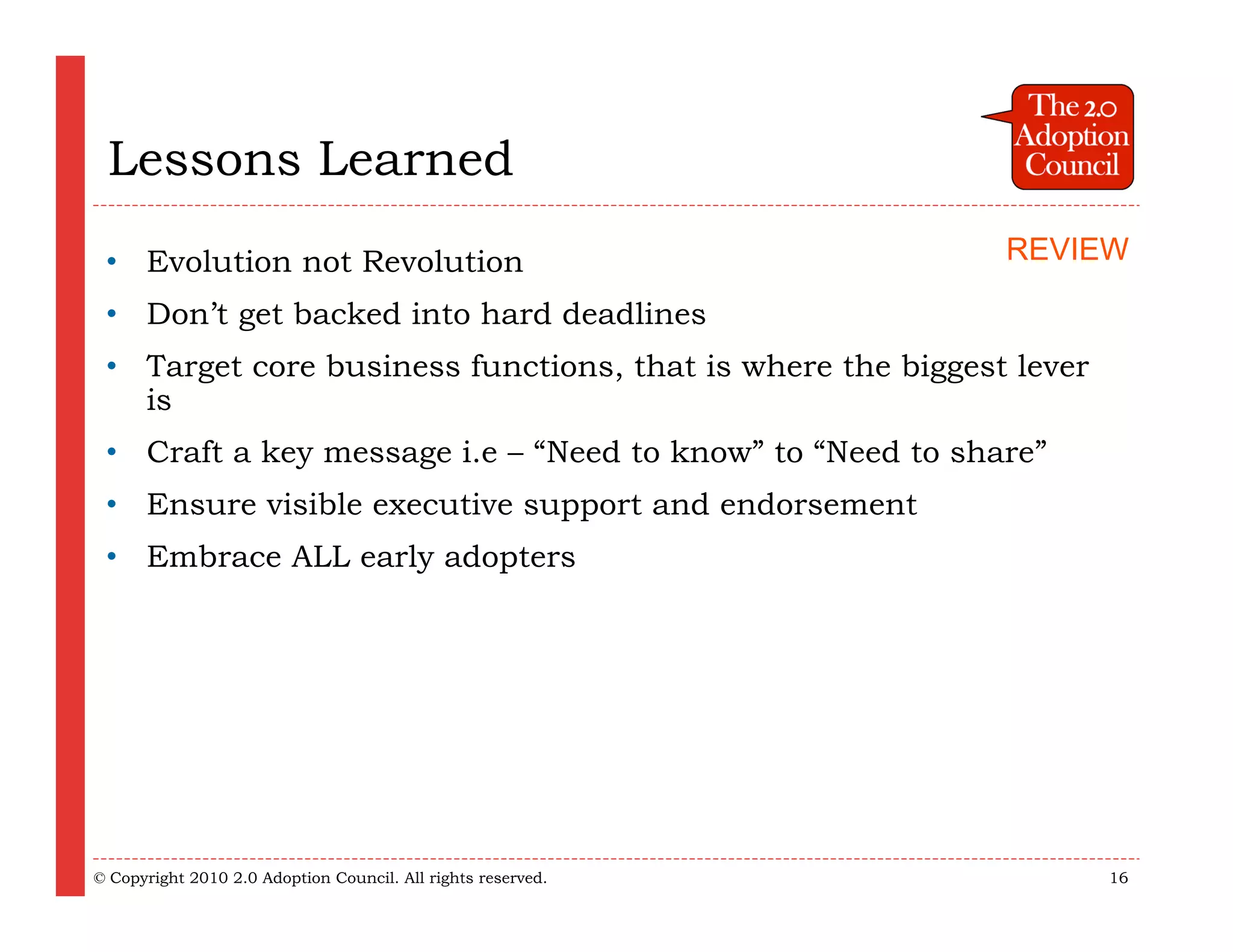 Lessons Learned
 • Evolution not Revolution                                   REVIEW

 • Don’t get backed into hard deadlines
 • Target core business functions, that is where the biggest lever
   is
 • Craft a key message i.e – “Need to know” to “Need to share”
 • Ensure visible executive support and endorsement
 • Embrace ALL early adopters




© Copyright 2010 2.0 Adoption Council. All rights reserved.          16
 