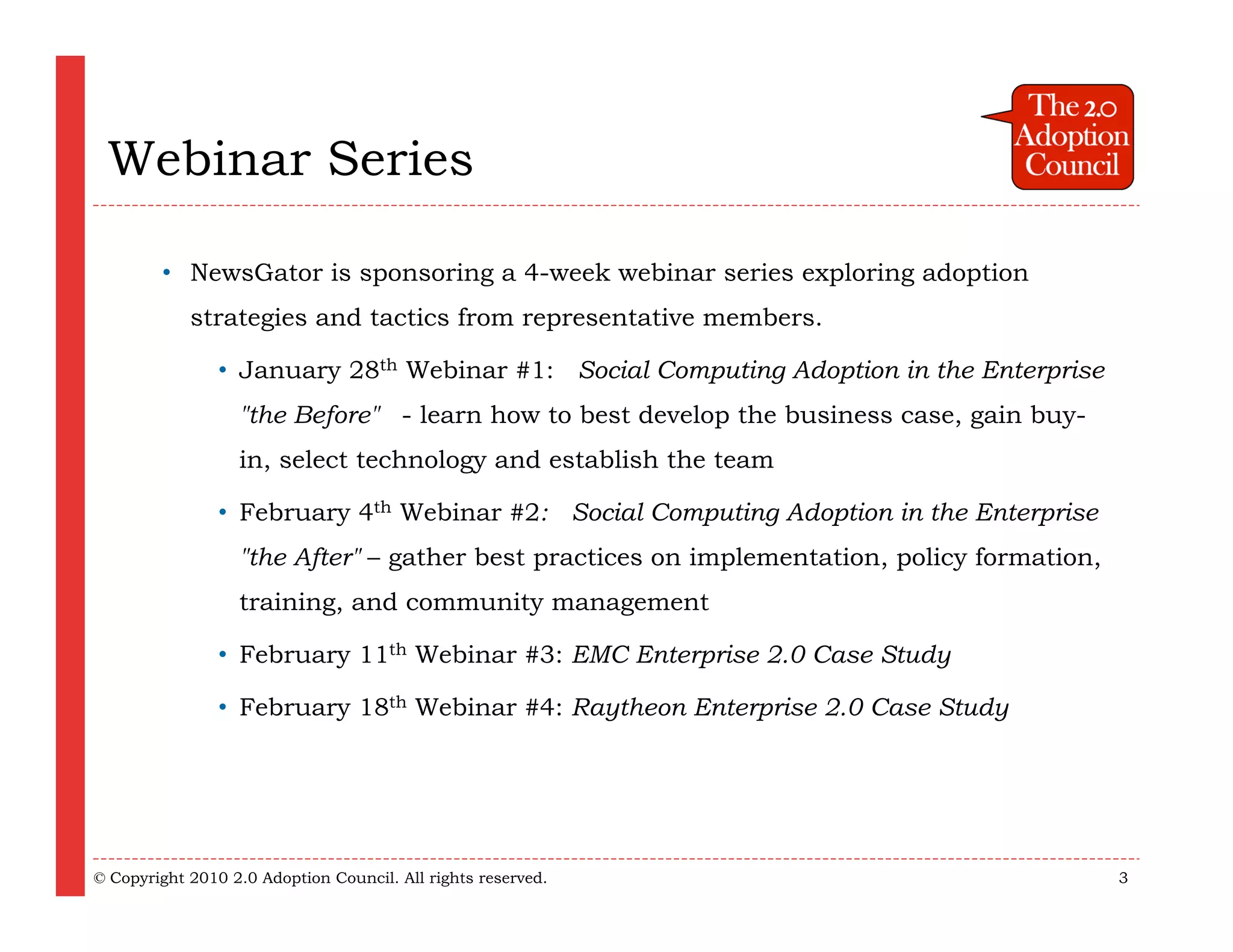 Webinar Series

        • NewsGator is sponsoring a 4-week webinar series exploring adoption
            strategies and tactics from representative members.

                • January 28th Webinar #1:  Social Computing Adoption in the Enterprise
                  "the Before"  - learn how to best develop the business case, gain buy-
                  in, select technology and establish the team

                • February 4th Webinar #2:  Social Computing Adoption in the Enterprise
                  "the After" – gather best practices on implementation, policy formation,
                  training, and community management

                • February 11th Webinar #3: EMC Enterprise 2.0 Case Study

                • February 18th Webinar #4: Raytheon Enterprise 2.0 Case Study




© Copyright 2010 2.0 Adoption Council. All rights reserved.                                  3
 