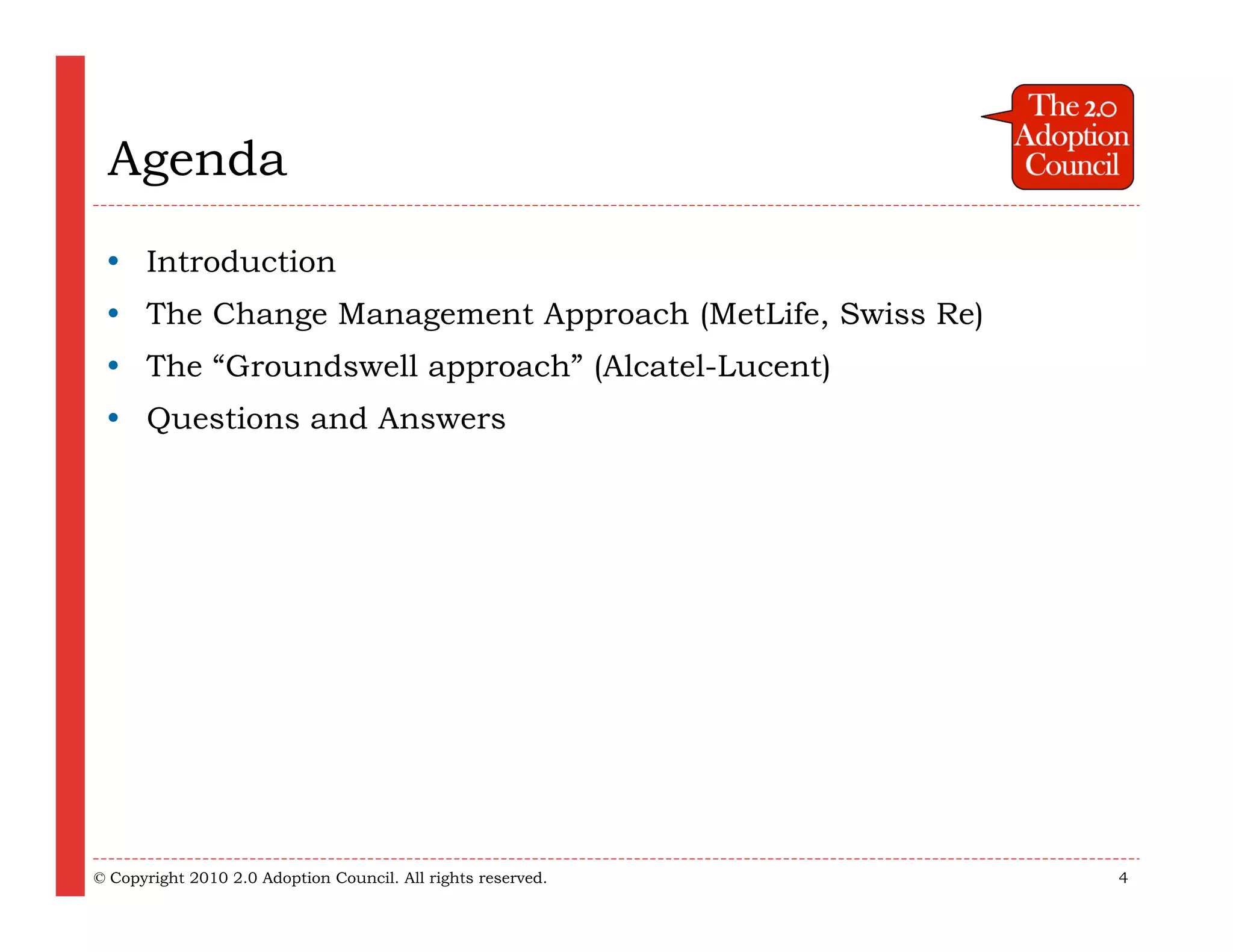 Agenda
  Introduction
  The Change Management Approach (MetLife, Swiss Re)
  The “Groundswell approach” (Alcatel-Lucent)
  Questions and Answers




© Copyright 2010 2.0 Adoption Council. All rights reserved.   4
 