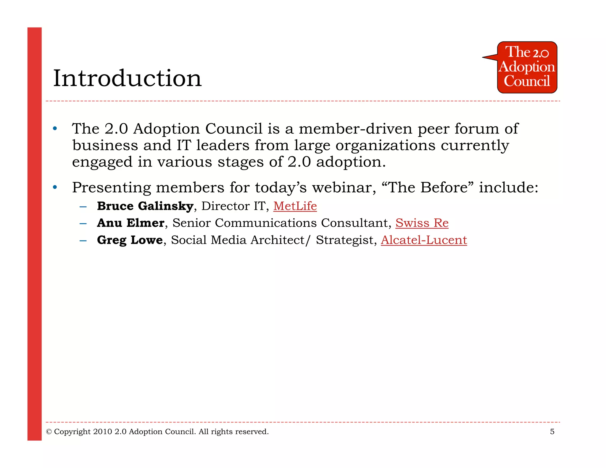 Introduction
 • The 2.0 Adoption Council is a member-driven peer forum of
   business and IT leaders from large organizations currently
   engaged in various stages of 2.0 adoption.
 • Presenting members for today’s webinar, “The Before” include:
        – Bruce Galinsky, Director IT, MetLife
        – Anu Elmer, Senior Communications Consultant, Swiss Re
        – Greg Lowe, Social Media Architect/ Strategist, Alcatel-Lucent




© Copyright 2010 2.0 Adoption Council. All rights reserved.               5
 