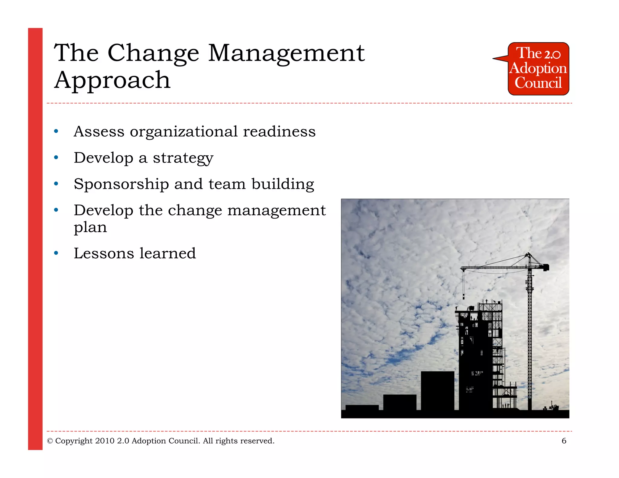 The Change Management
 Approach
 • Assess organizational readiness
 • Develop a strategy
 • Sponsorship and team building
 • Develop the change management
   plan
 • Lessons learned




© Copyright 2010 2.0 Adoption Council. All rights reserved.   6
 
