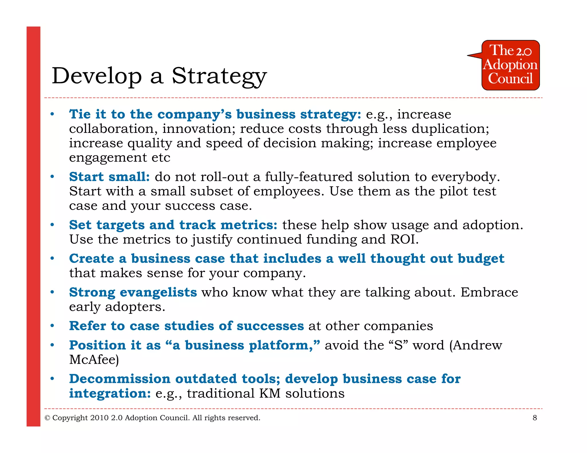 Develop a Strategy
 •    Tie it to the company’s business strategy: e.g., increase
      collaboration, innovation; reduce costs through less duplication;
      increase quality and speed of decision making; increase employee
      engagement etc
 •    Start small: do not roll-out a fully-featured solution to everybody.
      Start with a small subset of employees. Use them as the pilot test
      case and your success case.
 •    Set targets and track metrics: these help show usage and adoption.
      Use the metrics to justify continued funding and ROI.
 •    Create a business case that includes a well thought out budget
      that makes sense for your company.
 •    Strong evangelists who know what they are talking about. Embrace
      early adopters.
 •    Refer to case studies of successes at other companies
 •    Position it as “a business platform,” avoid the “S” word (Andrew
      McAfee)
 •    Decommission outdated tools; develop business case for
      integration: e.g., traditional KM solutions
© Copyright 2010 2.0 Adoption Council. All rights reserved.                  8
 