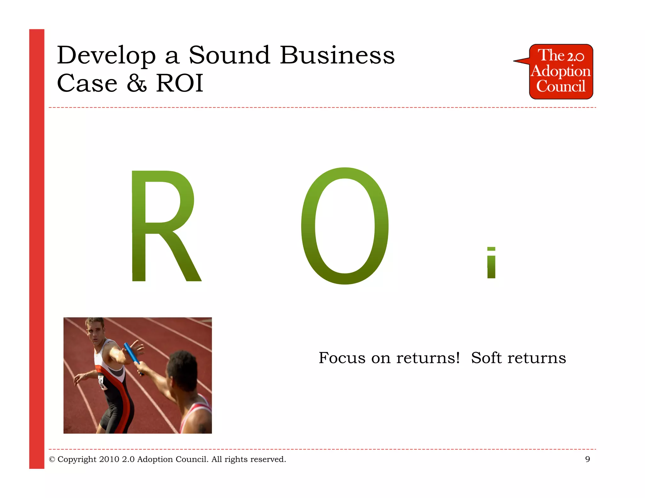 Develop a Sound Business
 Case & ROI




                                                              Focus on returns! Soft returns




© Copyright 2010 2.0 Adoption Council. All rights reserved.                                    9
 