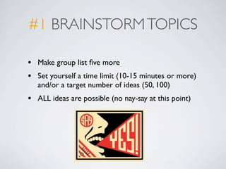 #1 BRAINSTORM TOPICS

•   Make group list ﬁve more
•   Set yourself a time limit (10-15 minutes or more)
    and/or a target number of ideas (50, 100)
•   ALL ideas are possible (no nay-say at this point)
 
