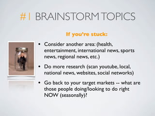 #1 BRAINSTORM TOPICS
                If you’re stuck:
   •   Consider another area: (health,
       entertainment, international news, sports
       news, regional news, etc.)
   •   Do more research (scan youtube, local,
       national news, websites, social networks)
   •   Go back to your target markets -- what are
       those people doing/looking to do right
       NOW (seasonally)?
 