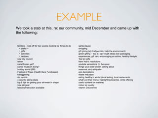 EXAMPLE
We took a stab at this, re: our community, mid December and came up with
the following:


families -- kids off for two weeks; looking for things to do   santa clause
  • crafts --                                                  shopping
  • gifts                                                      gift giving (+) (trail permits, help the environment)
  • activities                                                 green gifting -- top 5 / top 10 gift ideas (low packaging,
  • recipies                                                   experiences, gift cert. encouraging an active, healthy lifestyle
new city council                                               Top ten gifts
winter                                                         New Yearʼs resolutions
canal frozen yet?                                              youtube sensations (in the area)
canoe museum doing?                                            things your bossʼs been talking about
holiday social (BB)                                            seasonal party etiquette
Festival of Trees (Health Care Fundraiser)                     eco decorations
tobogganing                                                    waste reduction
ski reports                                                    eating healthy in winter (local eating, local restaurants,
x-country skiing clubs                                         whatʼs on their menu; highlighting local biz. while offering
top 5 tips for getting your ski-wear in shape                  useful content for readers)
new ski gear                                                   indoor air quality
lessons/instruction available                                  vitamin D/sunshine
 