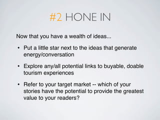 #2 HONE IN
Now that you have a wealth of ideas...

•   Put a little star next to the ideas that generate
    energy/conversation

•   Explore any/all potential links to buyable, doable
    tourism experiences

•   Refer to your target market -- which of your
    stories have the potential to provide the greatest
    value to your readers?
 