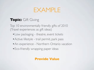 EXAMPLE
Topic: Gift Giving
Top 10 environmentally friendly gifts of 2010
(Travel experiences as gift ideas)
  •Low packaging - theatre, event tickets
  •Active lifestyle - trail permit, park pass
  •An experience - Northern Ontario vacation
  •Eco-friendly wrapping paper ideas

                 Provide Value
 