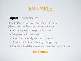 EXAMPLE
Topic: New Years Eve
How to Plan a Romantic New Year’s Getaway
(ideas paired with places that offer them)
  •Warm & Cozy - Fire place / Jacuzzi
  •Pampered - Spa treatments
  •Good food - locally sourced options
  •Outdoor activities - skating, tobogganing
  •Attention to detail - in room champaign upon arrival
                     Be Timely
 