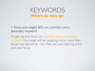 KEYWORDS
              Where do they go?


1. Focus your page’s SEO on a primary and a
secondary keyword
To get started, focus on a primary and a secondary
keyword. Your page will be targeting many more than
those two keywords - but they are your starting point
and your focus
 