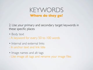 KEYWORDS
                 Where do they go?

2. Use your primary and secondary target keywords in
these speciﬁc places
• Body text
- A keyword for every 50 to 100 words
• Internal and external links
- In anchor text and link title
• Image names and alt tags
- Use image alt tags and rename your image ﬁles
 