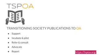 ● Support
● Incubate & pilot
● Refer & consult
● Advocate
● Report
TSPOA
TRANSITIONING SOCIETY PUBLICATIONS TO OA
https://...