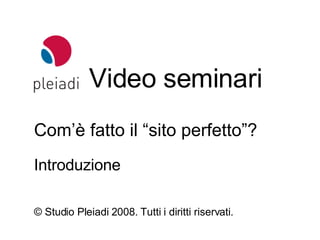 Video seminari © Studio Pleiadi 2008.  Tutti i diritti riservati. Com’è fatto il “sito perfetto”? Introduzione 