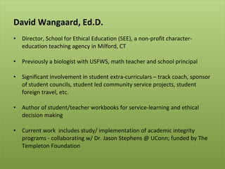 <ul><li>David Wangaard, Ed.D. </li></ul><ul><li>Director, School for Ethical Education (SEE), a non-profit character-educa...