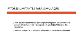 FATORES LIMITANTES PARA SIMULAÇÃO 
 Um dos fatores limitantes para implementação de um treinamento 
baseado em simuladores é o preparo adequado (certificação) dos 
instrutores. 
 Outros: tempo para realizar as atividades e o custo do equipamento 
 