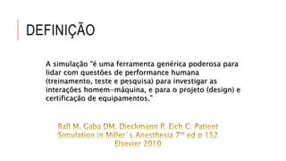 DEFINIÇÃO 
A simulação “é uma ferramenta genérica poderosa para 
lidar com questões de performance humana 
(treinamento, teste e pesquisa) para investigar as 
interações homem-máquina, e para o projeto (design) e 
certificação de equipamentos.” 
 