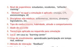 3. Nível de experiência: estudantes, residentes, “refresher 
training” 
4. “Domain” no qual a simulação é aplicada: cirurgia, CTI, 
anestesiologia, UE 
5. Disciplinas não médicas: enfermeiras, técnicos, diretores, 
legisladores, etc. 
6. Tipo de conhecimento, habilidade, atitude e comportamento 
7. Idade do paciente 
8. Tecnologia aplicada ou requerida para simulação 
9. Local: em casa ou “learning center” 
10.Grau de envolvimento: aprendizado/participação em tempo 
real, webinar 
11.Método de interação: “feedback” 
12.Nível de imersão: raramente ou pouco utilizada, comum ou 
 