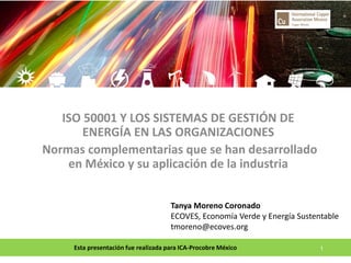 Esta presentación fue realizada para ICA-Procobre México 
1 
ISO 50001 Y LOS SISTEMAS DE GESTIÓN DE ENERGÍA EN LAS ORGANIZACIONES 
Normas complementarias que se han desarrollado en México y su aplicación de la industria 
Tanya Moreno Coronado ECOVES, Economía Verde y Energía Sustentable tmoreno@ecoves.org  
