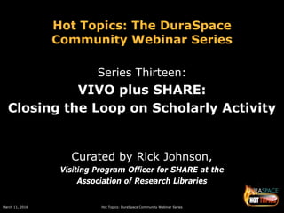 March 11, 2016 Hot Topics: DuraSpace Community Webinar Series
Hot Topics: The DuraSpace
Community Webinar Series
Series Thirteen:
VIVO plus SHARE:
Closing the Loop on Scholarly Activity
Curated by Rick Johnson,
Visiting Program Officer for SHARE at the
Association of Research Libraries
 