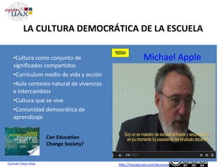 Objetivos Generales
Plan : Máster de Secundaria (MESO)
Carmen Viejo Díaz
LA CULTURA DEMOCRÁTICA DE LA ESCUELA
•Cultura como conjunto de
significados compartidos
•Currículum medio de vida y acción
•Aula contexto natural de vivencias
e intercambios
•Cultura que se vive
•Comunidad democrática de
aprendizaje
Michael Apple
Can Education
Change Society?
 