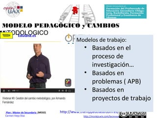 Plan : Máster de Secundaria (MESO)
Carmen Viejo Díaz
MODELO PEDAGÓGICO y CAMBIOS
METODOLOGICOEduland.es
http://www.theflippedclassroom.es/
Modelos de trabajo:
• Basados en el
proceso de
investigación…
• Basados en
problemas ( APB)
• Basados en
proyectos de trabajo
 