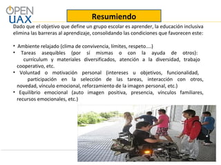 Dado que el objetivo que define un grupo escolar es aprender, la educación inclusiva
elimina las barreras al aprendizaje, consolidando las condiciones que favorecen este:
• Ambiente relajado (clima de convivencia, límites, respeto....)
• Tareas asequibles (por sí mismas o con la ayuda de otros):
currículum y materiales diversificados, atención a la diversidad, trabajo
cooperativo, etc.
• Voluntad o motivación personal (intereses u objetivos, funcionalidad,
participación en la selección de las tareas, interacción con otros,
novedad, vínculo emocional, reforzamiento de la imagen personal, etc.)
• Equilibrio emocional (auto imagen positiva, presencia, vínculos familiares,
recursos emocionales, etc.)
Resumiendo
 