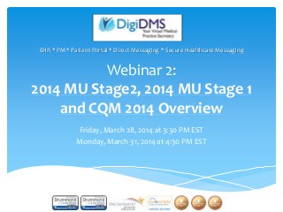 Webinar 2:
2014 MU Stage2, 2014 MU Stage 1
and CQM 2014 Overview
Friday, March 28, 2014 at 3:30 PM EST
Monday, March 31, 2014 at 4:30 PM EST
EHR * PM * Patient Portal * Direct Messaging * Secure Healthcare Messaging
 