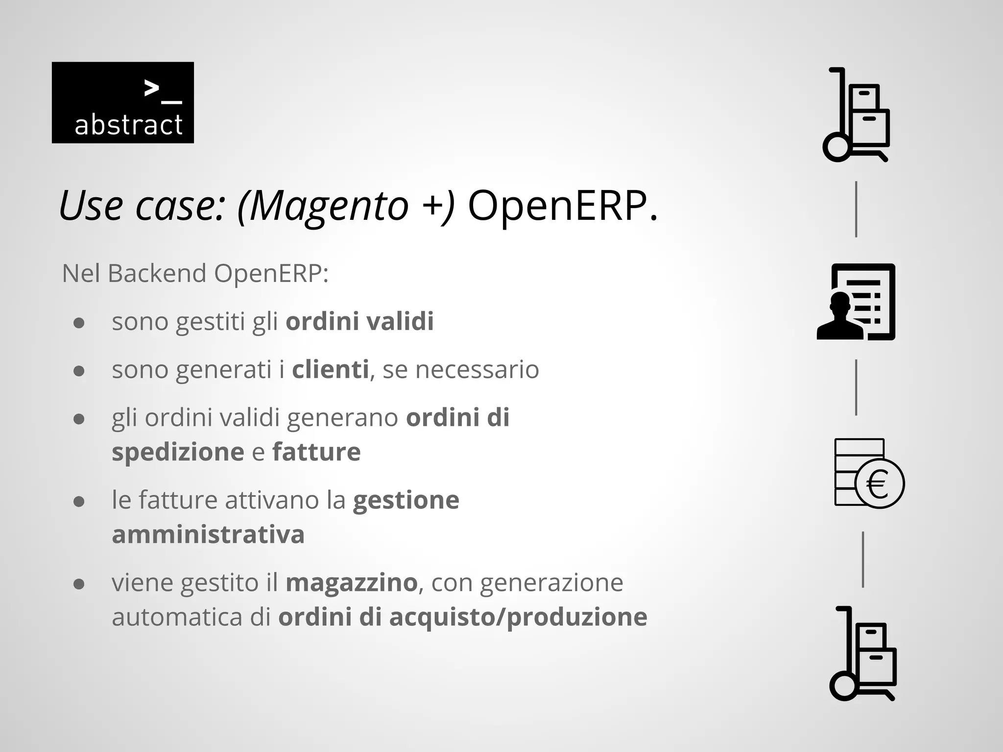 Use case: (Magento +) OpenERP.
Nel Backend OpenERP:
● sono gestiti gli ordini validi
● sono generati i clienti, se necessario
● gli ordini validi generano ordini di
spedizione e fatture
● le fatture attivano la gestione
amministrativa
● viene gestito il magazzino, con generazione
automatica di ordini di acquisto/produzione
 