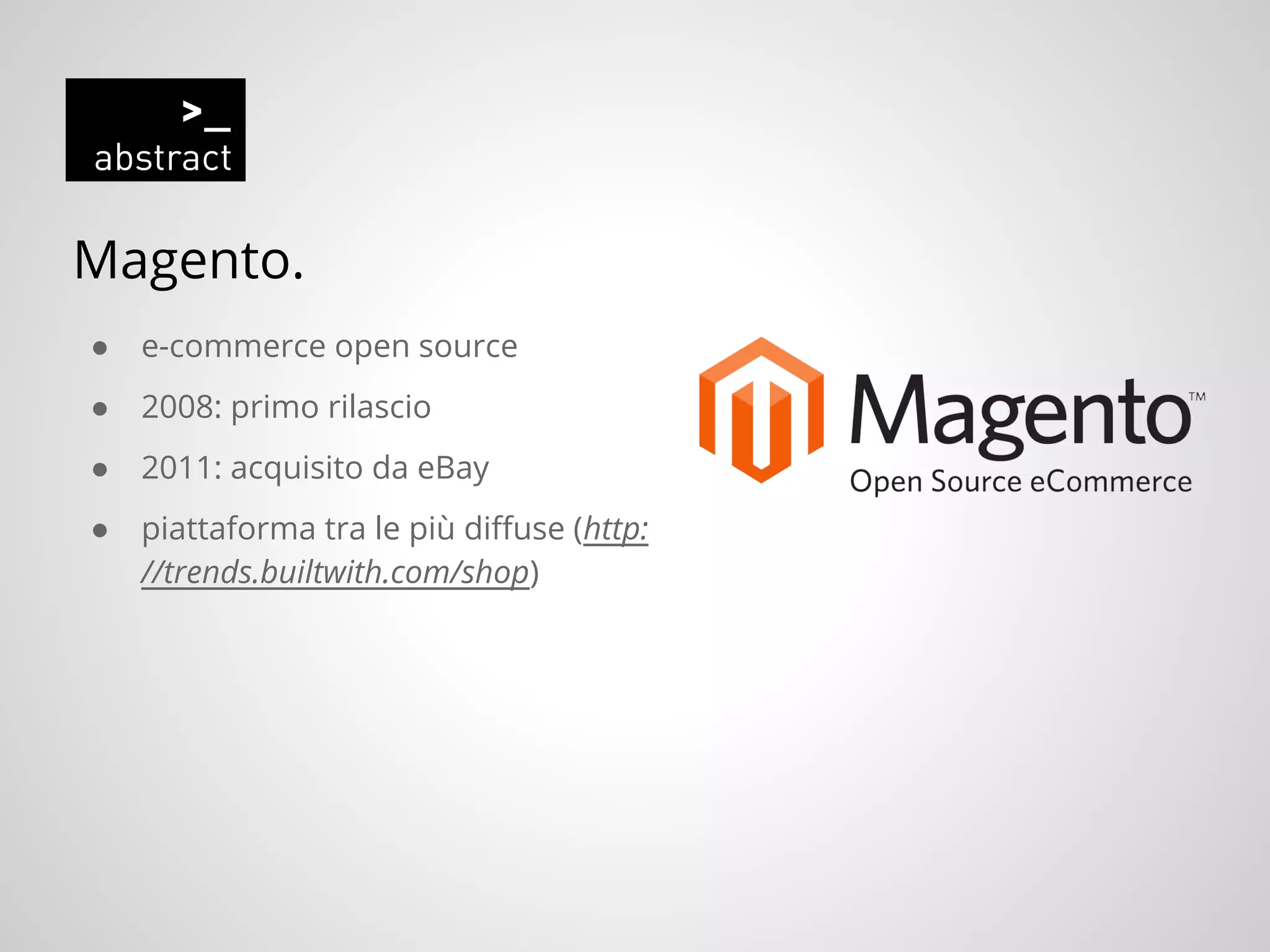 Magento.
● e-commerce open source
● 2008: primo rilascio
● 2011: acquisito da eBay
● piattaforma tra le più diffuse (http:
//trends.builtwith.com/shop)
 