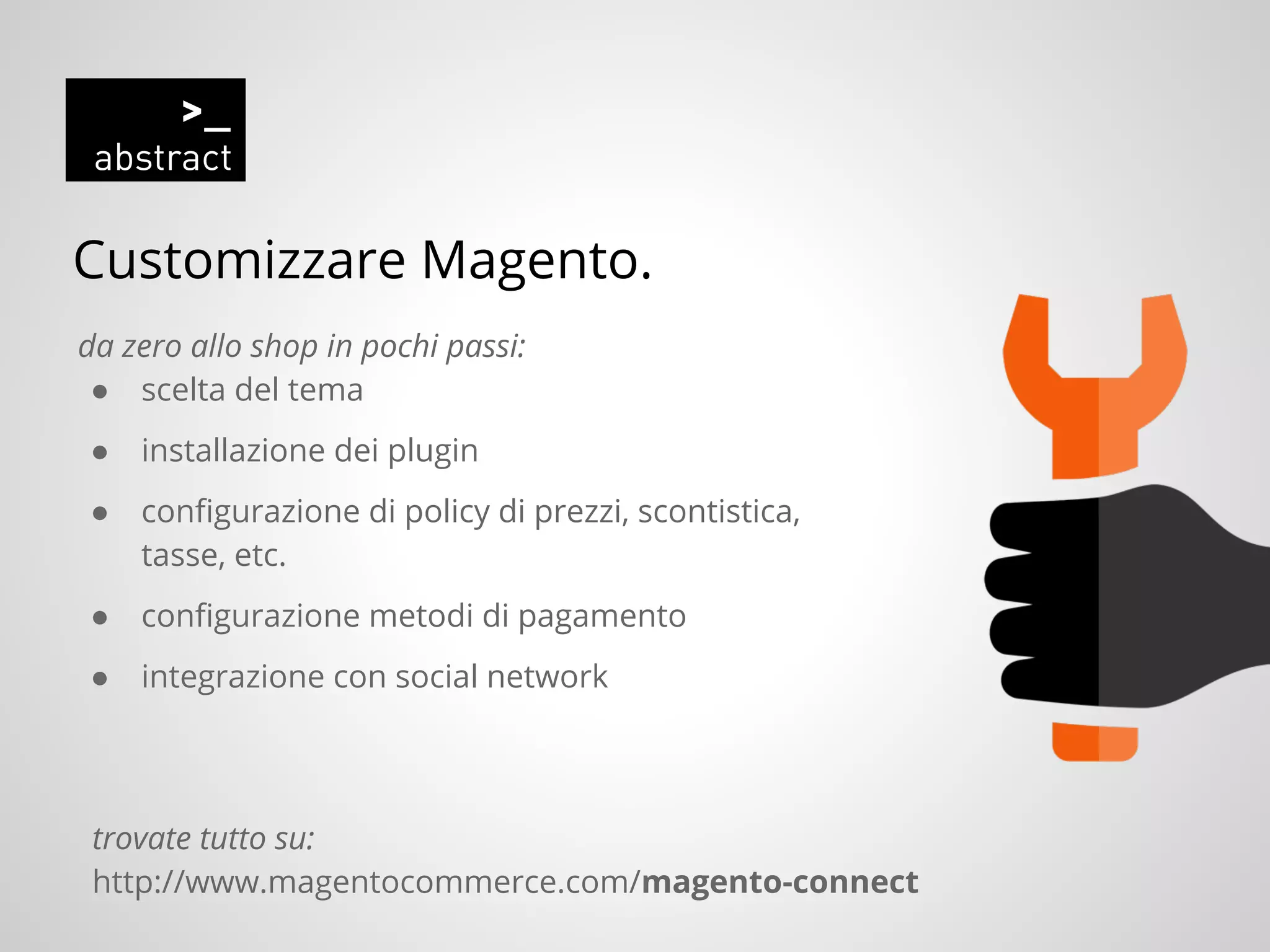 Customizzare Magento.
da zero allo shop in pochi passi:
● scelta del tema
● installazione dei plugin
● configurazione di policy di prezzi, scontistica,
tasse, etc.
● configurazione metodi di pagamento
● integrazione con social network
trovate tutto su:
http://www.magentocommerce.com/magento-connect
 