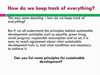 How do we keep track of everything?
This may seem daunting – how do we keep track of
everything?

But if we all understand the principles behind sustainable
development: principles such as equality, green living,
social progress, responsible consumption and so on, it is
easy to reach agreement about what sustainable
development truly is, and what conditions are necessary
to achieve it.

    Can you list some principles for sustainable
                    development?
 