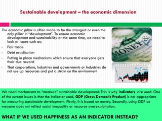 Sustainable development – the economic dimension


The economic pillar is often made to be the strongest or even the
   only pillar in “development”. To ensure economic
   development and sustainability at the same time, we need to
   look at issues such as:
•  Fair trade
•  Debt eradication
•  Putting in place mechanisms which ensure that everyone gets
   their due reward
•  That corporations, industries and governments or Industries do
   not use up resources and put a strain on the environment




We need mechanisms to “measure” sustainable development. This is why indicators are used. One
of the current issues is that the indicator used, GDP (Gross Domestic Product) is not appropriate
for measuring sustainable development. Firstly, it is based on money. Secondly, using GDP as
measure does not reflect social inequality or resource overexploitation.

WHAT IF WE USED HAPPINESS AS AN INDICATOR INSTEAD?
 