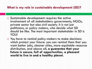 What is my role in sustainable development (SD)?

   Sustainable development requires the active
    involvement of all stakeholders: governments, NGOs,
    private sector but also civil society. It is not just
    politicians, or policy makers, who decide what SD
    should be like. The most important stakeholder in SD is
    YOU!
   You have to remind policy-makers to make decisions
    which protect your future: you can remind them that you
    want better jobs, cleaner cities, more equitable resource
    distribution, and above all, a guarantee that your
    future is secure, full of opportunities, a pleasant
    world to live in and a healthy planet.
 