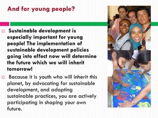 And for young people?


    Sustainable development is
    especially important for young
    people! The implementation of
    sustainable development policies
    going into effect now will determine
    the future which we will inherit
    tomorrow!
    Because it is youth who will inherit this
    planet, by advocating for sustainable
    development, and adopting
    sustainable practices, you are actively
    participating in shaping your own
    future.
 