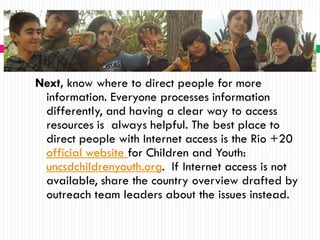 Next, know where to direct people for more
 information. Everyone processes information
 differently, and having a clear way to access
 resources is always helpful. The best place to
 direct people with Internet access is the Rio +20
 official website for Children and Youth:
 uncsdchildrenyouth.org. If Internet access is not
 available, share the country overview drafted by
 outreach team leaders about the issues instead.
 