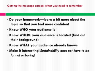 Getting the message across: what you need to remember



· Do your homework—learn a bit more about the
   topic so that you feel more confident
· Know WHO your audience is
· Know WHERE your audience is located (find out
   their background)
· Know WHAT your audience already knows
· Make it interesting! Sustainability does not have to be
   formal or boring!
 