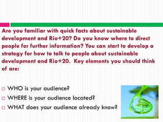 Are you familiar with quick facts about sustainable
development and Rio+20? Do you know where to direct
people for further information? You can start to develop a
strategy for how to talk to people about sustainable
development and Rio+20. Key elements you should think
of are:


   WHO is your audience?
   WHERE is your audience located?
   WHAT does your audience already know?
 