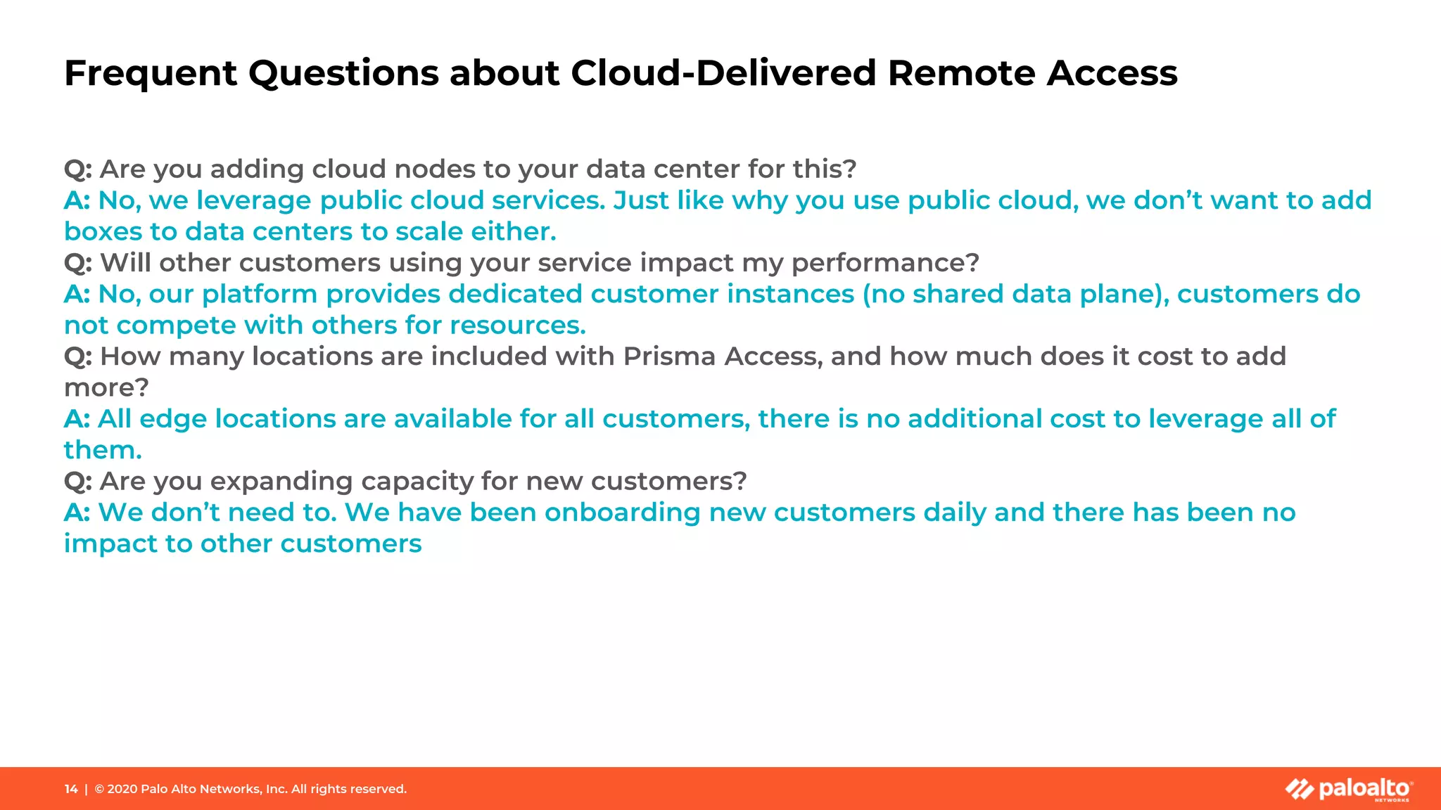 Frequent Questions about Cloud-Delivered Remote Access
Q: Are you adding cloud nodes to your data center for this?
A: No, we leverage public cloud services. Just like why you use public cloud, we don’t want to add
boxes to data centers to scale either.
Q: Will other customers using your service impact my performance?
A: No, our platform provides dedicated customer instances (no shared data plane), customers do
not compete with others for resources.
Q: How many locations are included with Prisma Access, and how much does it cost to add
more?
A: All edge locations are available for all customers, there is no additional cost to leverage all of
them.
Q: Are you expanding capacity for new customers?
A: We don’t need to. We have been onboarding new customers daily and there has been no
impact to other customers
14 | © 2020 Palo Alto Networks, Inc. All rights reserved.
 