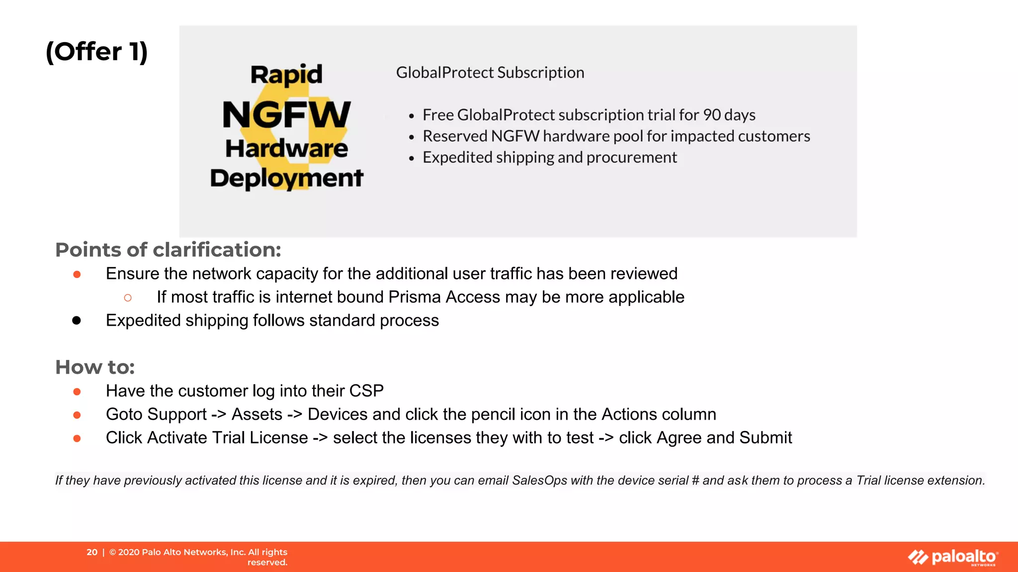 (Offer 1)
Points of clarification:
● Ensure the network capacity for the additional user traffic has been reviewed
○ If most traffic is internet bound Prisma Access may be more applicable
● Expedited shipping follows standard process
How to:
● Have the customer log into their CSP
● Goto Support -> Assets -> Devices and click the pencil icon in the Actions column
● Click Activate Trial License -> select the licenses they with to test -> click Agree and Submit
If they have previously activated this license and it is expired, then you can email SalesOps with the device serial # and ask them to process a Trial license extension.
20 | © 2020 Palo Alto Networks, Inc. All rights
reserved.
 