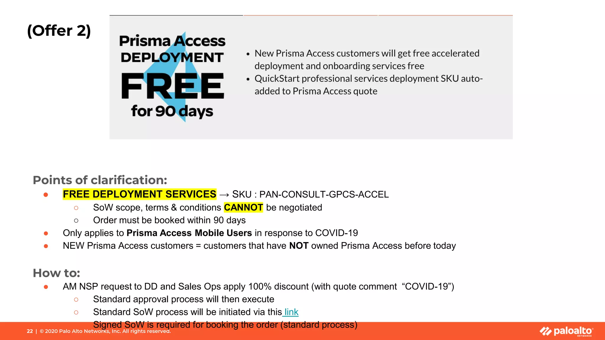 22 | © 2020 Palo Alto Networks, Inc. All rights reserved.
(Offer 2)
Points of clarification:
● FREE DEPLOYMENT SERVICES → SKU : PAN-CONSULT-GPCS-ACCEL
○ SoW scope, terms & conditions CANNOT be negotiated
○ Order must be booked within 90 days
● Only applies to Prisma Access Mobile Users in response to COVID-19
● NEW Prisma Access customers = customers that have NOT owned Prisma Access before today
How to:
● AM NSP request to DD and Sales Ops apply 100% discount (with quote comment “COVID-19”)
○ Standard approval process will then execute
○ Standard SoW process will be initiated via this link
○ Signed SoW is required for booking the order (standard process)
 