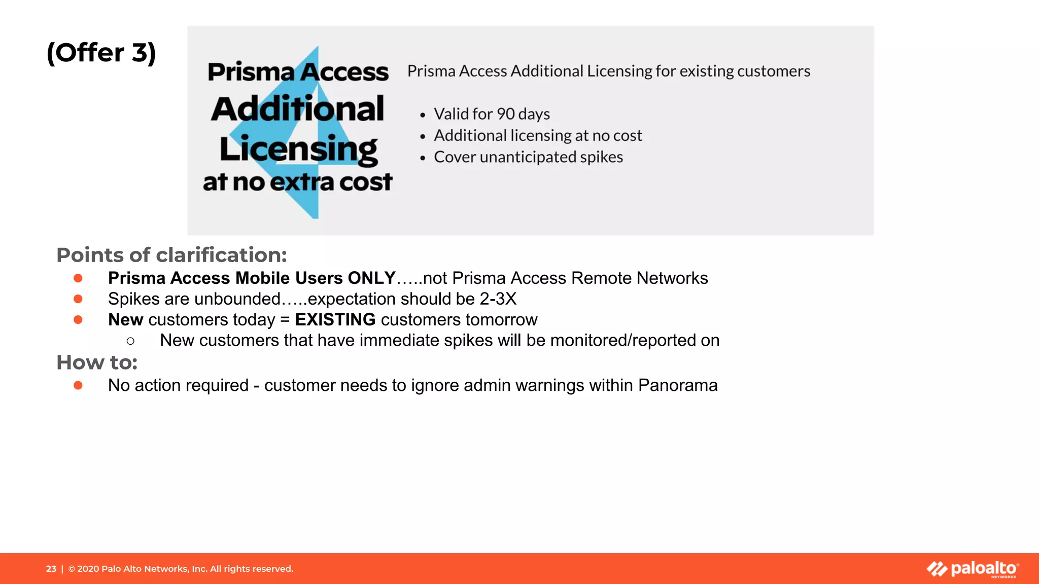 23 | © 2020 Palo Alto Networks, Inc. All rights reserved.
(Offer 3)
Points of clarification:
● Prisma Access Mobile Users ONLY…..not Prisma Access Remote Networks
● Spikes are unbounded…..expectation should be 2-3X
● New customers today = EXISTING customers tomorrow
○ New customers that have immediate spikes will be monitored/reported on
How to:
● No action required - customer needs to ignore admin warnings within Panorama
 