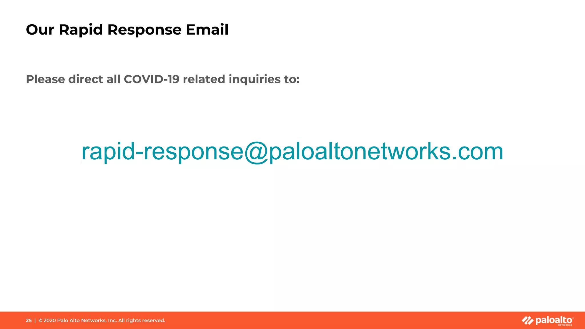 Our Rapid Response Email
Please direct all COVID-19 related inquiries to:
rapid-response@paloaltonetworks.com
25 | © 2020 Palo Alto Networks, Inc. All rights reserved.
 