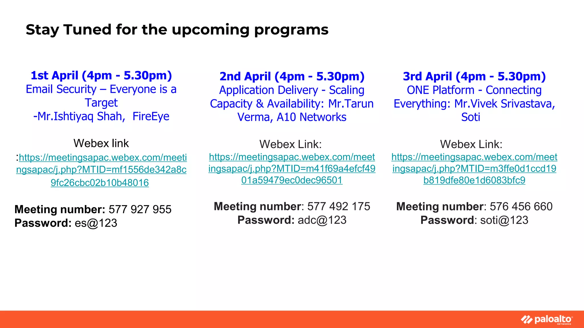 Stay Tuned for the upcoming programs
2nd April (4pm - 5.30pm)
Application Delivery - Scaling
Capacity & Availability: Mr.Tarun
Verma, A10 Networks
Webex Link:
https://meetingsapac.webex.com/meet
ingsapac/j.php?MTID=m41f69a4efcf49
01a59479ec0dec96501
Meeting number: 577 492 175
Password: adc@123
3rd April (4pm - 5.30pm)
ONE Platform - Connecting
Everything: Mr.Vivek Srivastava,
Soti
Webex Link:
https://meetingsapac.webex.com/meet
ingsapac/j.php?MTID=m3ffe0d1ccd19
b819dfe80e1d6083bfc9
Meeting number: 576 456 660
Password: soti@123
1st April (4pm - 5.30pm)
Email Security – Everyone is a
Target
-Mr.Ishtiyaq Shah, FireEye
Webex link
:https://meetingsapac.webex.com/meeti
ngsapac/j.php?MTID=mf1556de342a8c
9fc26cbc02b10b48016
Meeting number: 577 927 955
Password: es@123
 